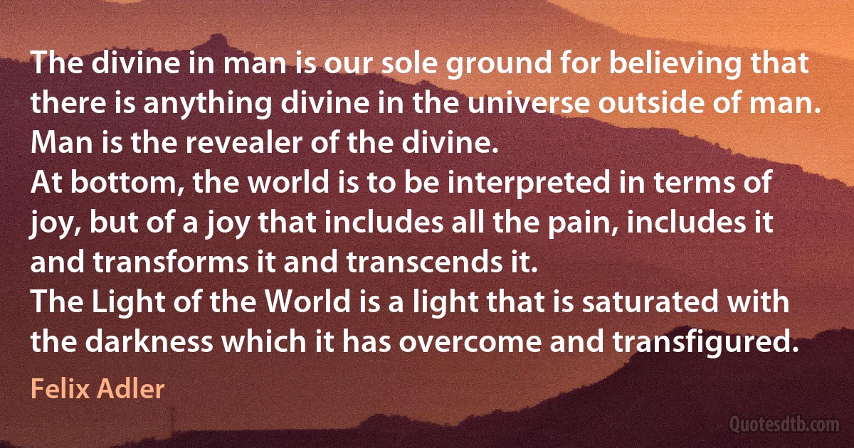 The divine in man is our sole ground for believing that there is anything divine in the universe outside of man. Man is the revealer of the divine.
At bottom, the world is to be interpreted in terms of joy, but of a joy that includes all the pain, includes it and transforms it and transcends it.
The Light of the World is a light that is saturated with the darkness which it has overcome and transfigured. (Felix Adler)