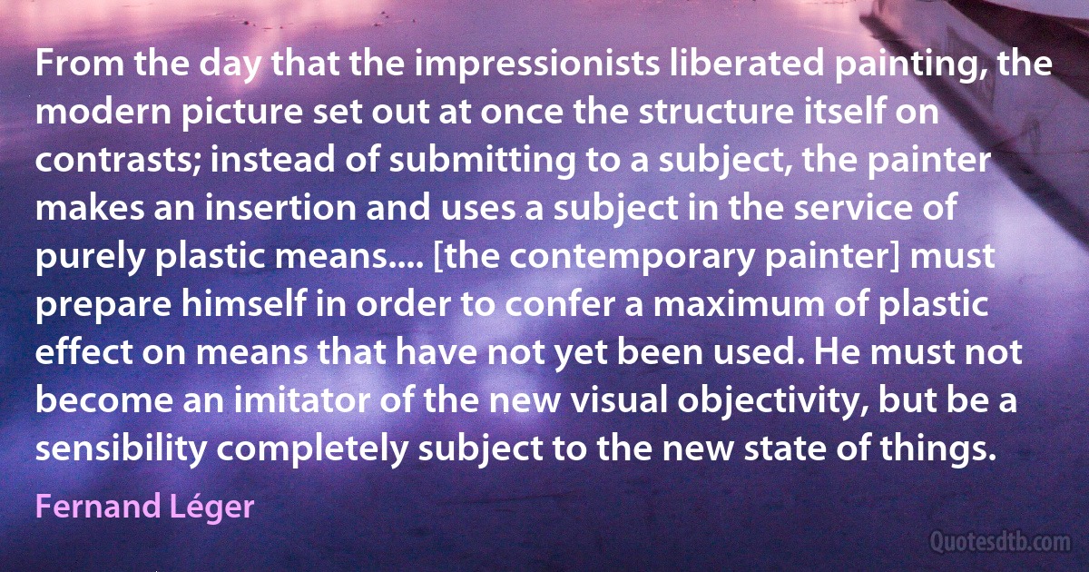 From the day that the impressionists liberated painting, the modern picture set out at once the structure itself on contrasts; instead of submitting to a subject, the painter makes an insertion and uses a subject in the service of purely plastic means.... [the contemporary painter] must prepare himself in order to confer a maximum of plastic effect on means that have not yet been used. He must not become an imitator of the new visual objectivity, but be a sensibility completely subject to the new state of things. (Fernand Léger)