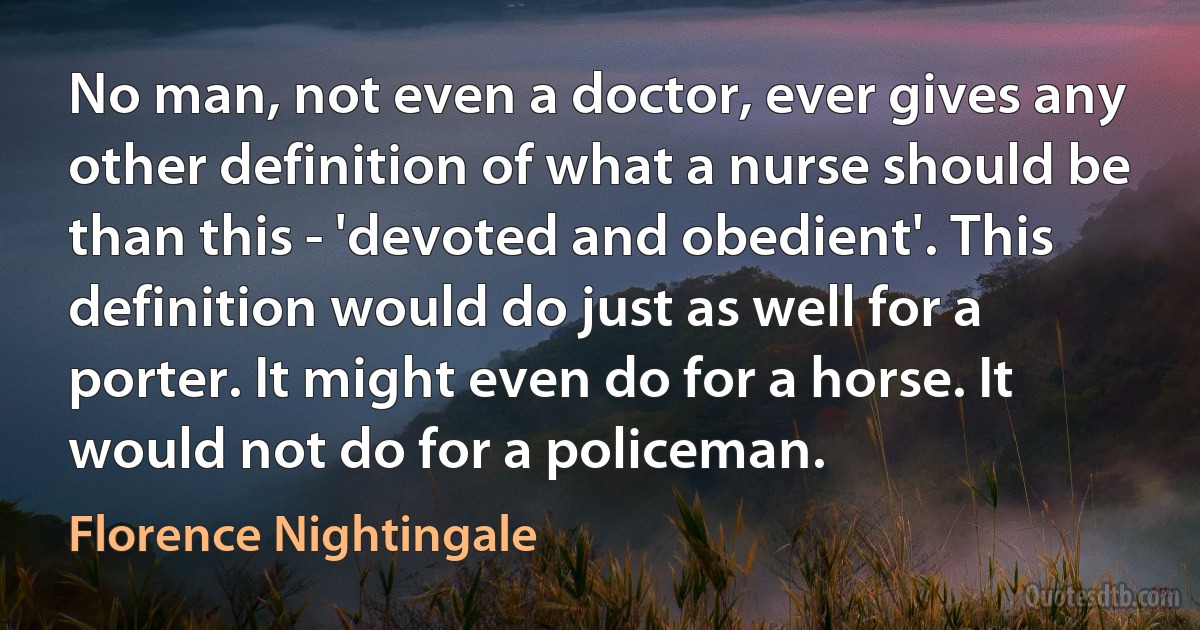 No man, not even a doctor, ever gives any other definition of what a nurse should be than this - 'devoted and obedient'. This definition would do just as well for a porter. It might even do for a horse. It would not do for a policeman. (Florence Nightingale)