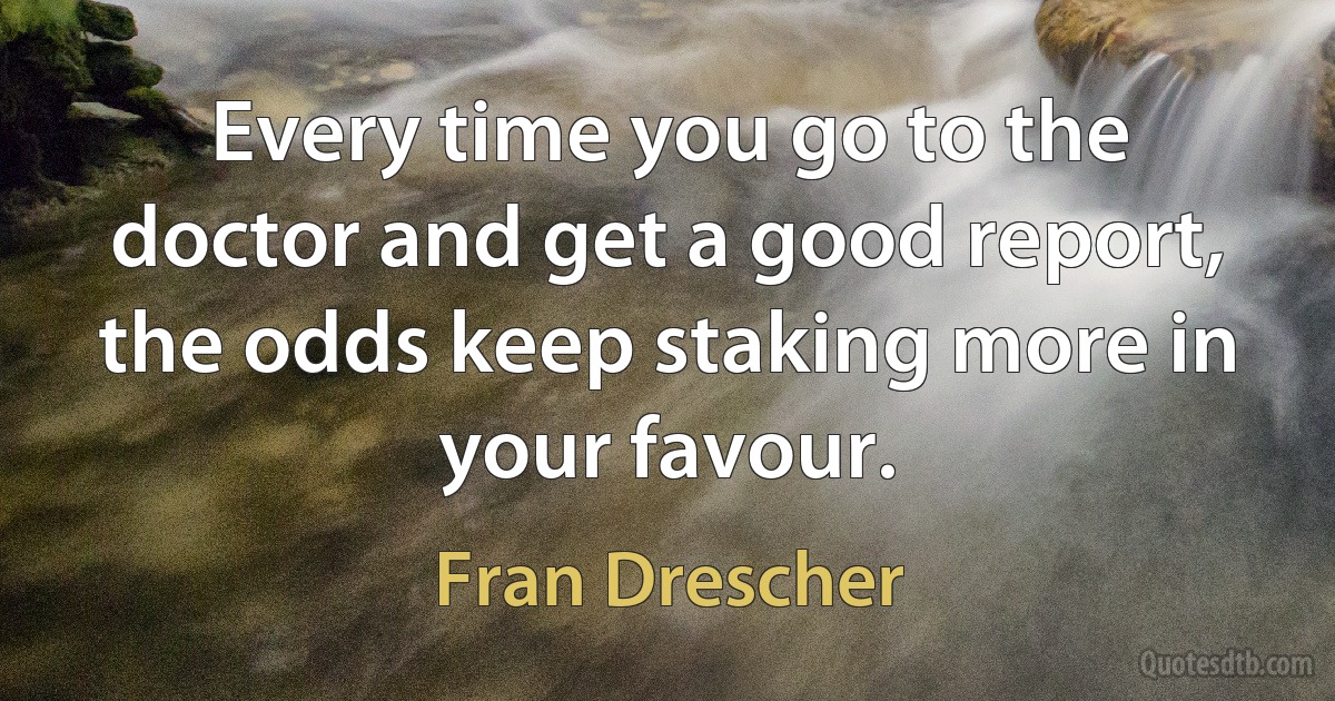 Every time you go to the doctor and get a good report, the odds keep staking more in your favour. (Fran Drescher)