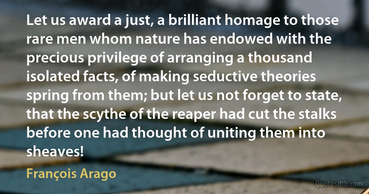 Let us award a just, a brilliant homage to those rare men whom nature has endowed with the precious privilege of arranging a thousand isolated facts, of making seductive theories spring from them; but let us not forget to state, that the scythe of the reaper had cut the stalks before one had thought of uniting them into sheaves! (François Arago)