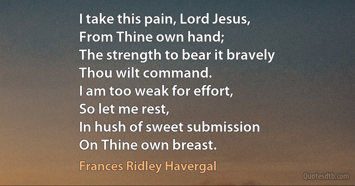 I take this pain, Lord Jesus,
From Thine own hand;
The strength to bear it bravely
Thou wilt command.
I am too weak for effort,
So let me rest,
In hush of sweet submission
On Thine own breast. (Frances Ridley Havergal)