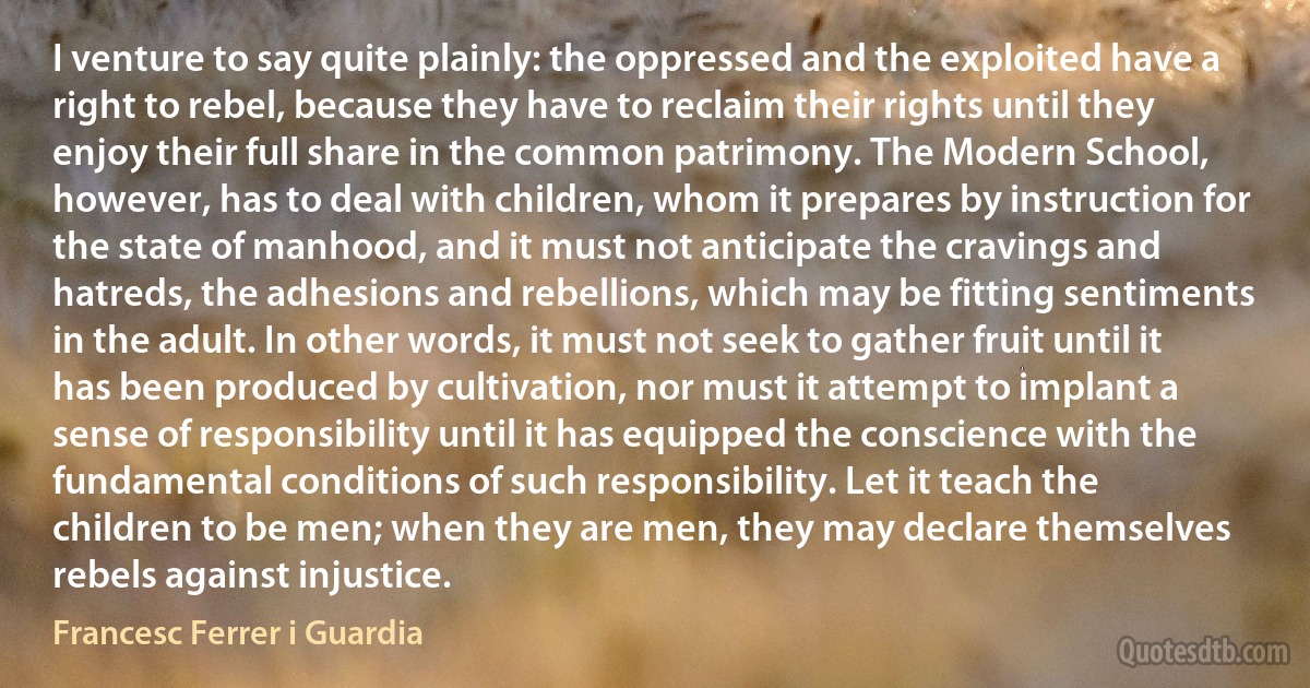 I venture to say quite plainly: the oppressed and the exploited have a right to rebel, because they have to reclaim their rights until they enjoy their full share in the common patrimony. The Modern School, however, has to deal with children, whom it prepares by instruction for the state of manhood, and it must not anticipate the cravings and hatreds, the adhesions and rebellions, which may be fitting sentiments in the adult. In other words, it must not seek to gather fruit until it has been produced by cultivation, nor must it attempt to implant a sense of responsibility until it has equipped the conscience with the fundamental conditions of such responsibility. Let it teach the children to be men; when they are men, they may declare themselves rebels against injustice. (Francesc Ferrer i Guardia)