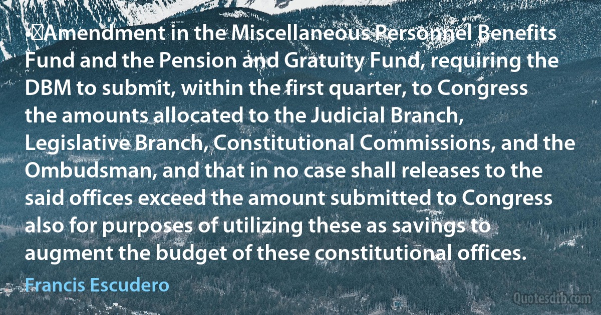 •	Amendment in the Miscellaneous Personnel Benefits Fund and the Pension and Gratuity Fund, requiring the DBM to submit, within the first quarter, to Congress the amounts allocated to the Judicial Branch, Legislative Branch, Constitutional Commissions, and the Ombudsman, and that in no case shall releases to the said offices exceed the amount submitted to Congress also for purposes of utilizing these as savings to augment the budget of these constitutional offices. (Francis Escudero)