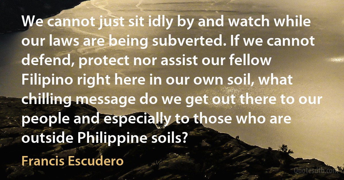 We cannot just sit idly by and watch while our laws are being subverted. If we cannot defend, protect nor assist our fellow Filipino right here in our own soil, what chilling message do we get out there to our people and especially to those who are outside Philippine soils? (Francis Escudero)