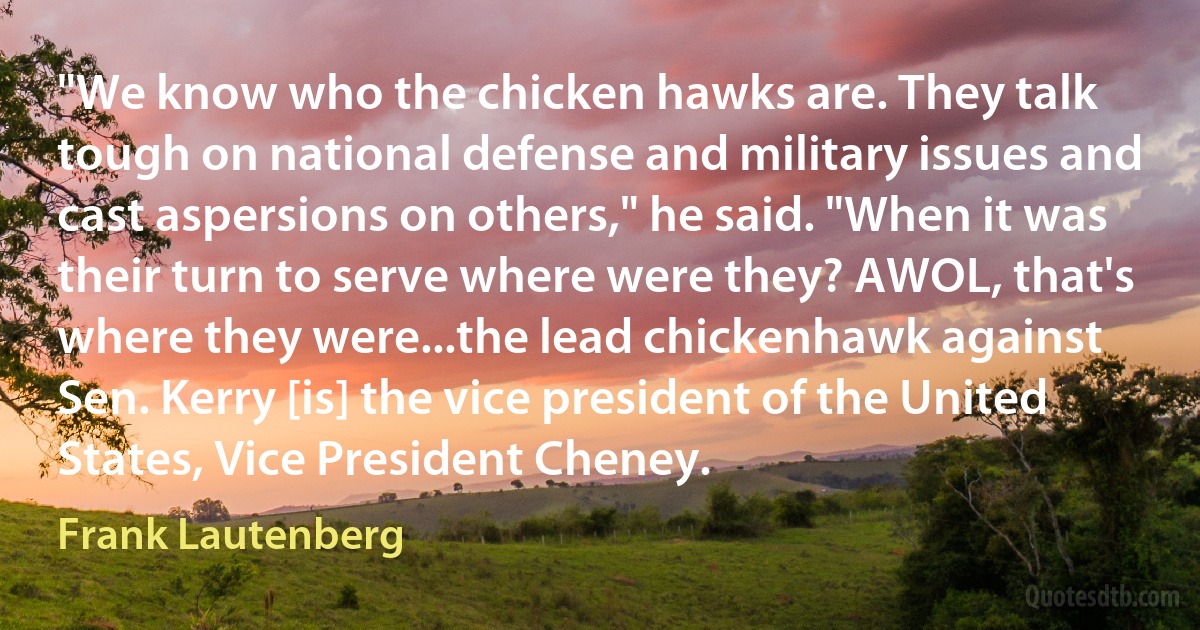 "We know who the chicken hawks are. They talk tough on national defense and military issues and cast aspersions on others," he said. "When it was their turn to serve where were they? AWOL, that's where they were...the lead chickenhawk against Sen. Kerry [is] the vice president of the United States, Vice President Cheney. (Frank Lautenberg)