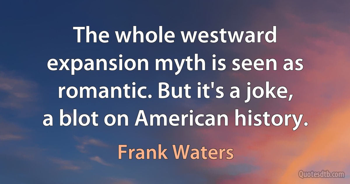 The whole westward expansion myth is seen as romantic. But it's a joke, a blot on American history. (Frank Waters)