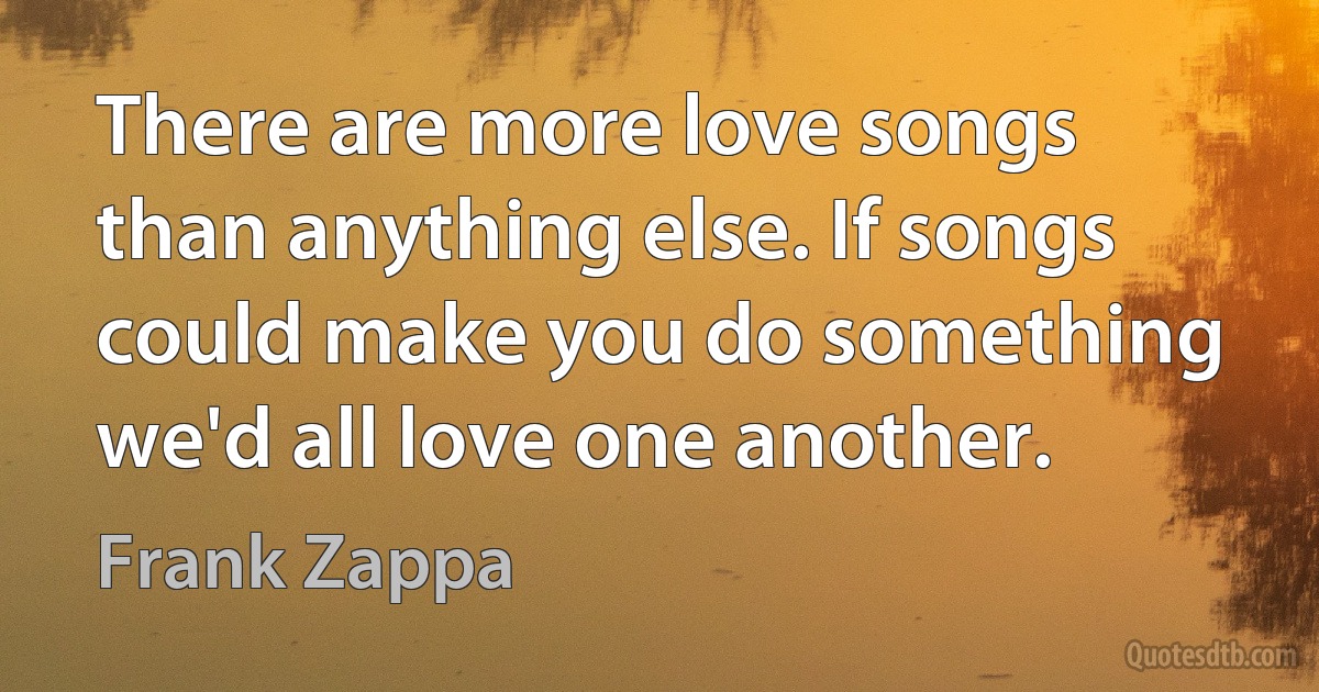 There are more love songs than anything else. If songs could make you do something we'd all love one another. (Frank Zappa)