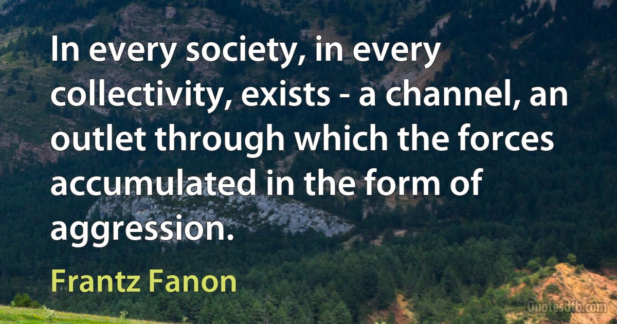 In every society, in every collectivity, exists - a channel, an outlet through which the forces accumulated in the form of aggression. (Frantz Fanon)