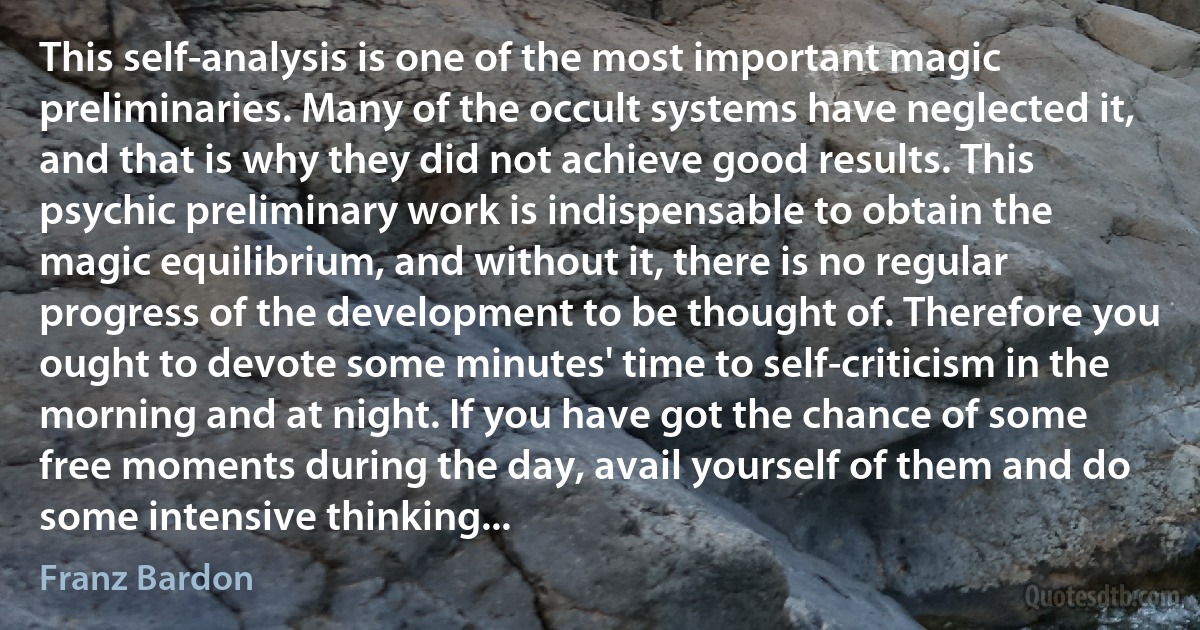 This self-analysis is one of the most important magic preliminaries. Many of the occult systems have neglected it, and that is why they did not achieve good results. This psychic preliminary work is indispensable to obtain the magic equilibrium, and without it, there is no regular progress of the development to be thought of. Therefore you ought to devote some minutes' time to self-criticism in the morning and at night. If you have got the chance of some free moments during the day, avail yourself of them and do some intensive thinking... (Franz Bardon)