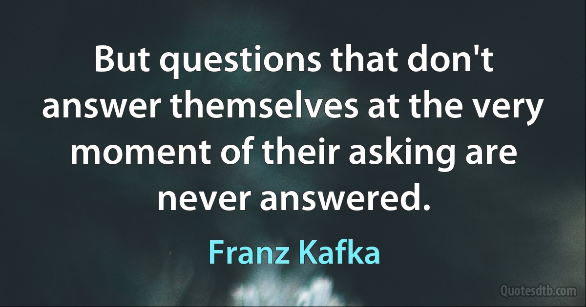 But questions that don't answer themselves at the very moment of their asking are never answered. (Franz Kafka)