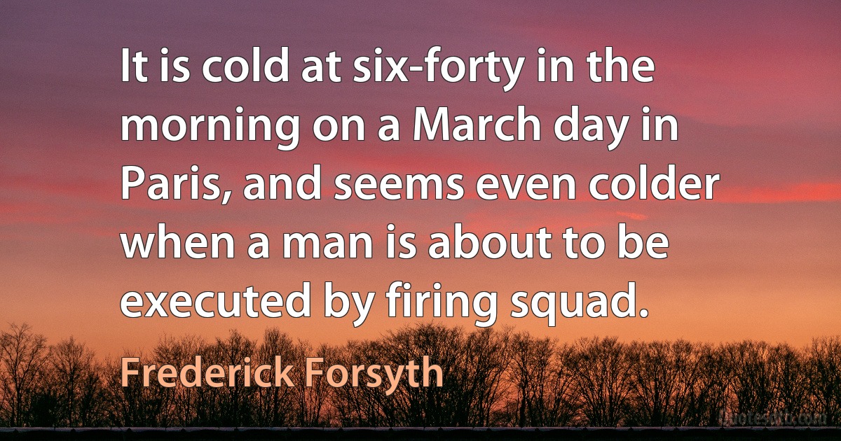 It is cold at six-forty in the morning on a March day in Paris, and seems even colder when a man is about to be executed by firing squad. (Frederick Forsyth)