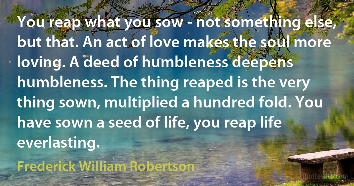 You reap what you sow - not something else, but that. An act of love makes the soul more loving. A deed of humbleness deepens humbleness. The thing reaped is the very thing sown, multiplied a hundred fold. You have sown a seed of life, you reap life everlasting. (Frederick William Robertson)