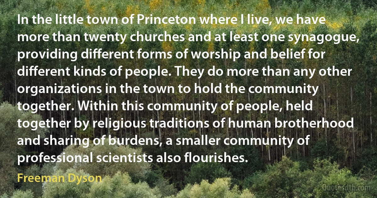 In the little town of Princeton where I live, we have more than twenty churches and at least one synagogue, providing different forms of worship and belief for different kinds of people. They do more than any other organizations in the town to hold the community together. Within this community of people, held together by religious traditions of human brotherhood and sharing of burdens, a smaller community of professional scientists also flourishes. (Freeman Dyson)