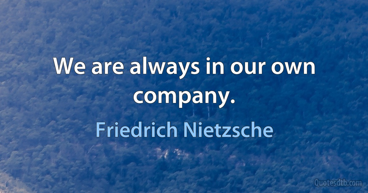 We are always in our own company. (Friedrich Nietzsche)