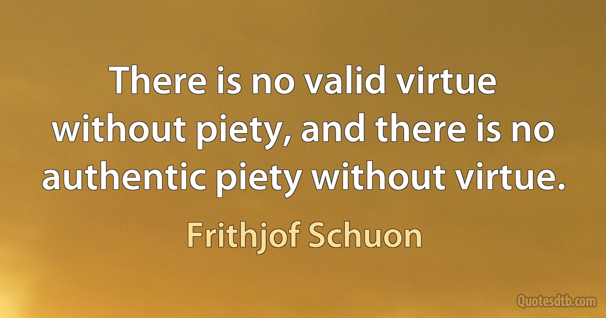 There is no valid virtue without piety, and there is no authentic piety without virtue. (Frithjof Schuon)