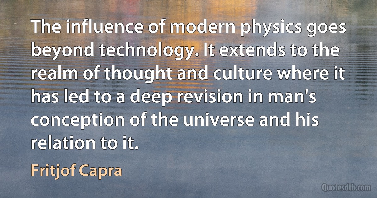 The influence of modern physics goes beyond technology. It extends to the realm of thought and culture where it has led to a deep revision in man's conception of the universe and his relation to it. (Fritjof Capra)