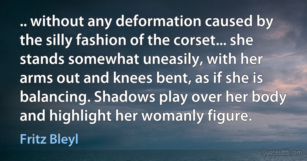 .. without any deformation caused by the silly fashion of the corset... she stands somewhat uneasily, with her arms out and knees bent, as if she is balancing. Shadows play over her body and highlight her womanly figure. (Fritz Bleyl)