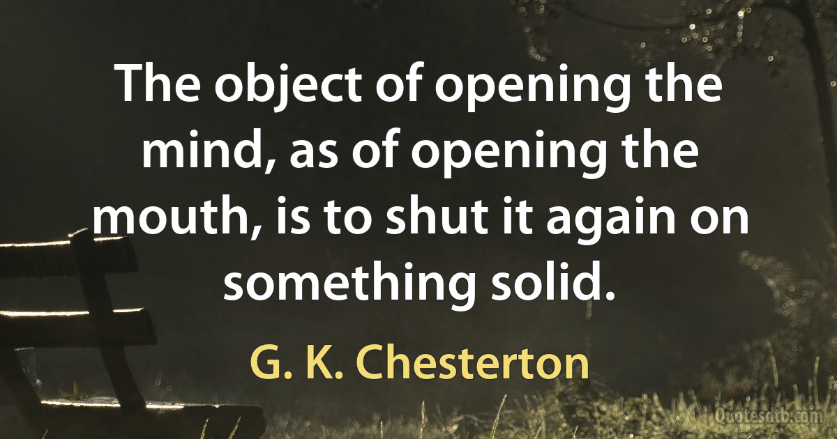 The object of opening the mind, as of opening the mouth, is to shut it again on something solid. (G. K. Chesterton)