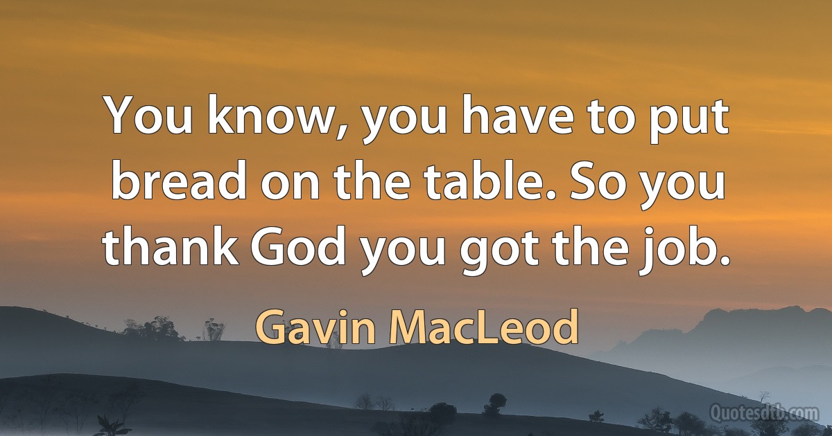 You know, you have to put bread on the table. So you thank God you got the job. (Gavin MacLeod)