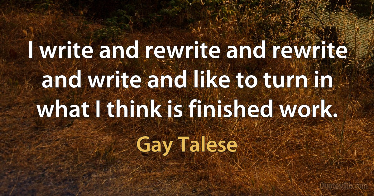 I write and rewrite and rewrite and write and like to turn in what I think is finished work. (Gay Talese)