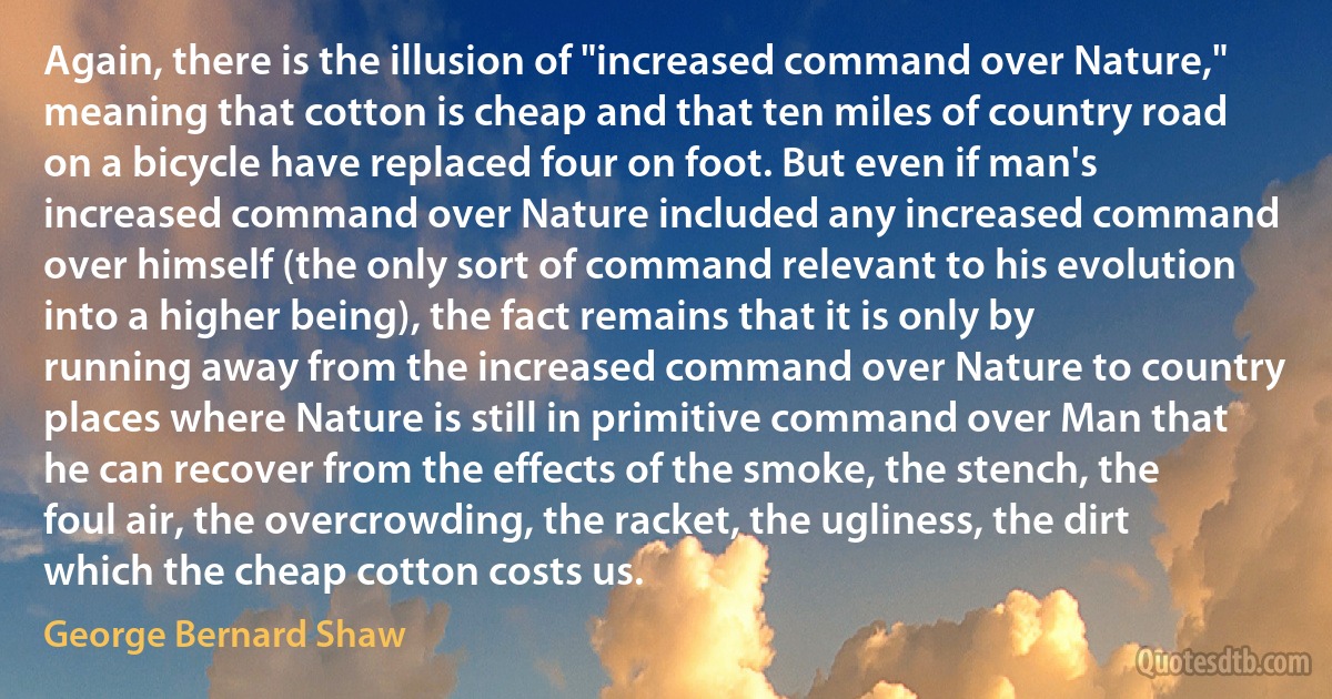 Again, there is the illusion of "increased command over Nature," meaning that cotton is cheap and that ten miles of country road on a bicycle have replaced four on foot. But even if man's increased command over Nature included any increased command over himself (the only sort of command relevant to his evolution into a higher being), the fact remains that it is only by running away from the increased command over Nature to country places where Nature is still in primitive command over Man that he can recover from the effects of the smoke, the stench, the foul air, the overcrowding, the racket, the ugliness, the dirt which the cheap cotton costs us. (George Bernard Shaw)