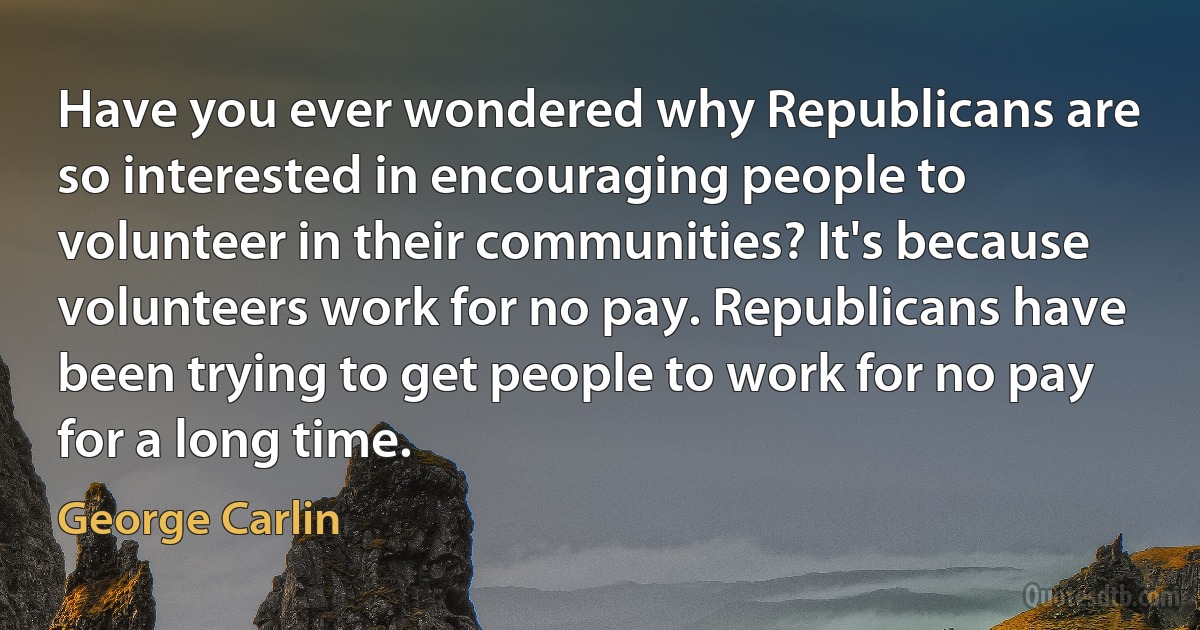 Have you ever wondered why Republicans are so interested in encouraging people to volunteer in their communities? It's because volunteers work for no pay. Republicans have been trying to get people to work for no pay for a long time. (George Carlin)