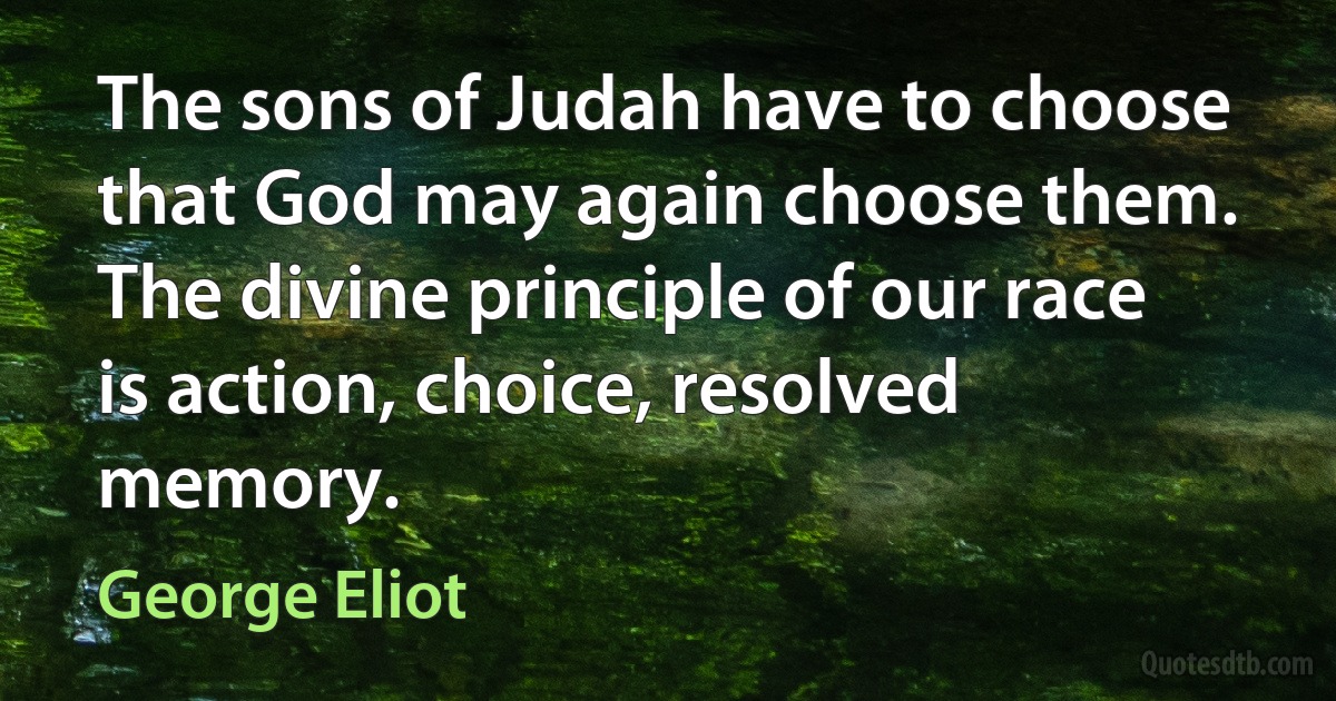 The sons of Judah have to choose that God may again choose them. The divine principle of our race is action, choice, resolved memory. (George Eliot)