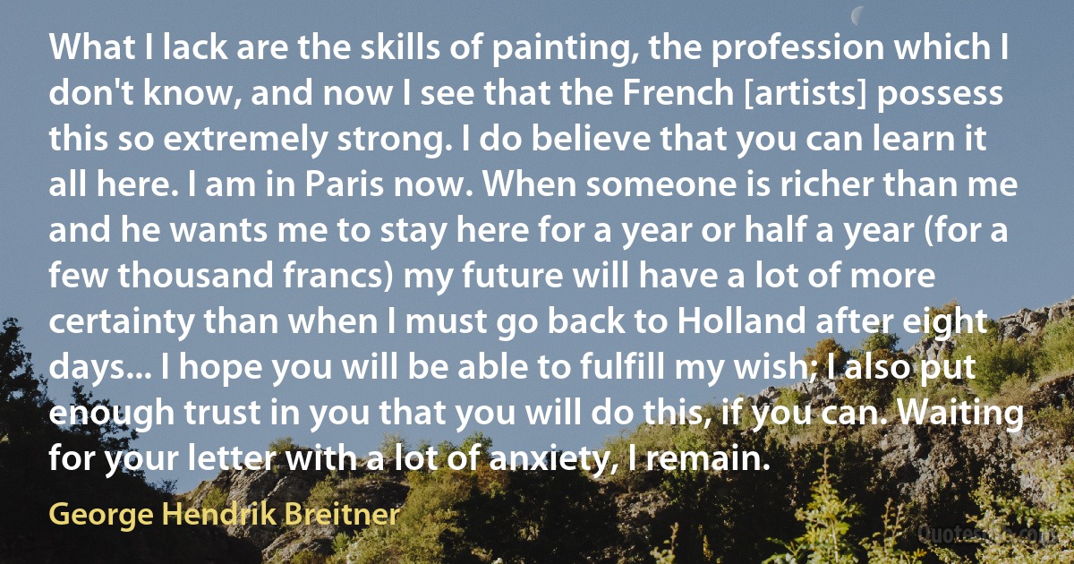 What I lack are the skills of painting, the profession which I don't know, and now I see that the French [artists] possess this so extremely strong. I do believe that you can learn it all here. I am in Paris now. When someone is richer than me and he wants me to stay here for a year or half a year (for a few thousand francs) my future will have a lot of more certainty than when I must go back to Holland after eight days... I hope you will be able to fulfill my wish; I also put enough trust in you that you will do this, if you can. Waiting for your letter with a lot of anxiety, I remain. (George Hendrik Breitner)