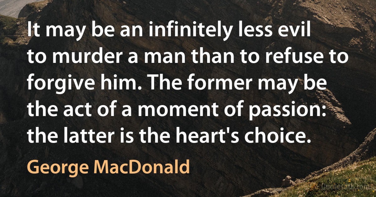 It may be an infinitely less evil to murder a man than to refuse to forgive him. The former may be the act of a moment of passion: the latter is the heart's choice. (George MacDonald)