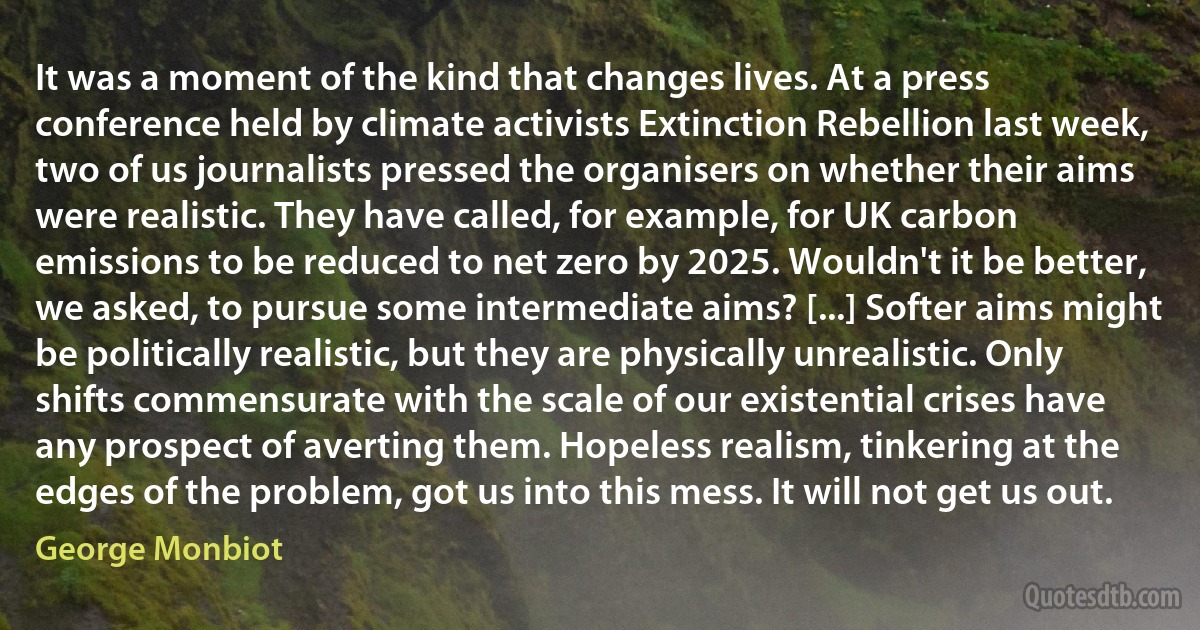 It was a moment of the kind that changes lives. At a press conference held by climate activists Extinction Rebellion last week, two of us journalists pressed the organisers on whether their aims were realistic. They have called, for example, for UK carbon emissions to be reduced to net zero by 2025. Wouldn't it be better, we asked, to pursue some intermediate aims? [...] Softer aims might be politically realistic, but they are physically unrealistic. Only shifts commensurate with the scale of our existential crises have any prospect of averting them. Hopeless realism, tinkering at the edges of the problem, got us into this mess. It will not get us out. (George Monbiot)