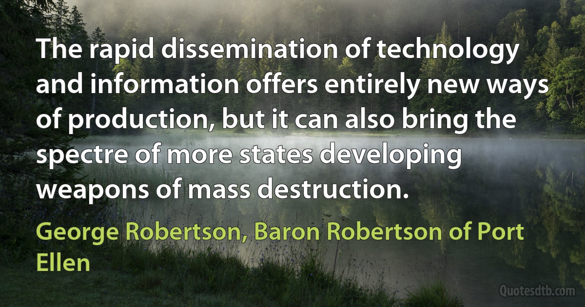 The rapid dissemination of technology and information offers entirely new ways of production, but it can also bring the spectre of more states developing weapons of mass destruction. (George Robertson, Baron Robertson of Port Ellen)