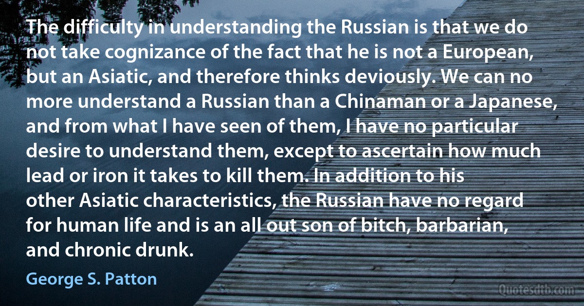 The difficulty in understanding the Russian is that we do not take cognizance of the fact that he is not a European, but an Asiatic, and therefore thinks deviously. We can no more understand a Russian than a Chinaman or a Japanese, and from what I have seen of them, I have no particular desire to understand them, except to ascertain how much lead or iron it takes to kill them. In addition to his other Asiatic characteristics, the Russian have no regard for human life and is an all out son of bitch, barbarian, and chronic drunk. (George S. Patton)