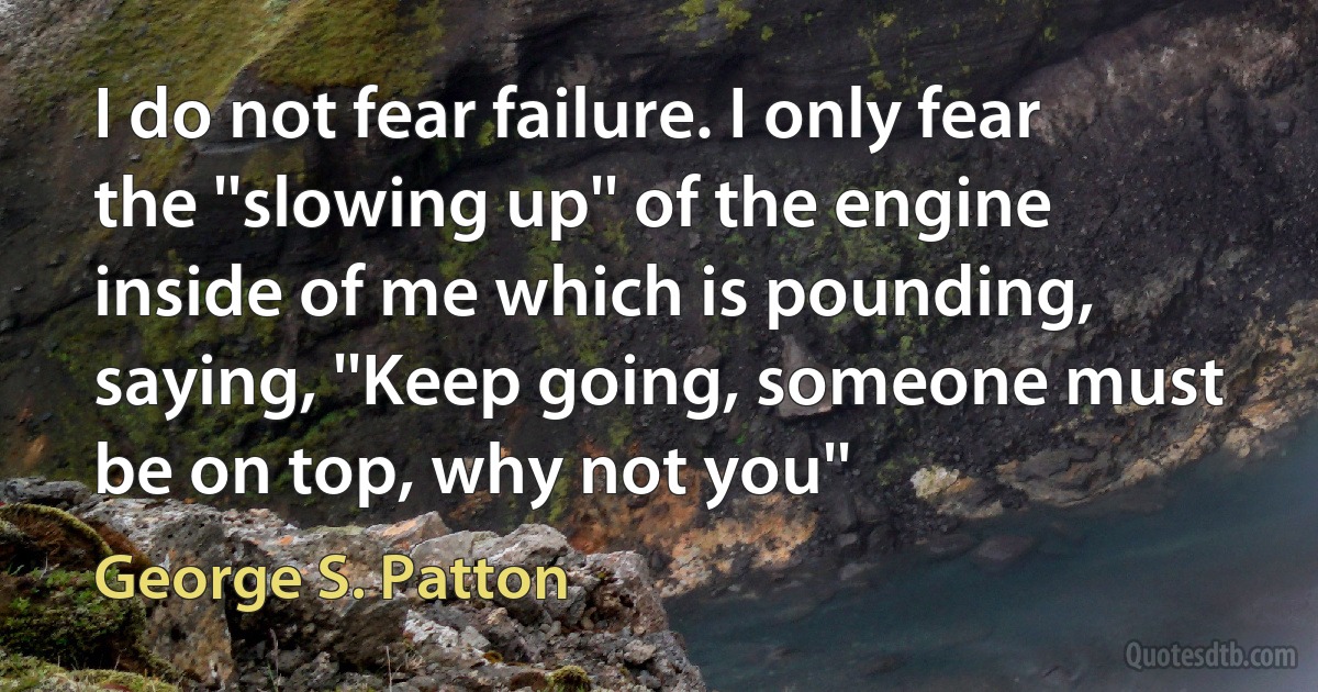 I do not fear failure. I only fear the ''slowing up'' of the engine inside of me which is pounding, saying, ''Keep going, someone must be on top, why not you'' (George S. Patton)