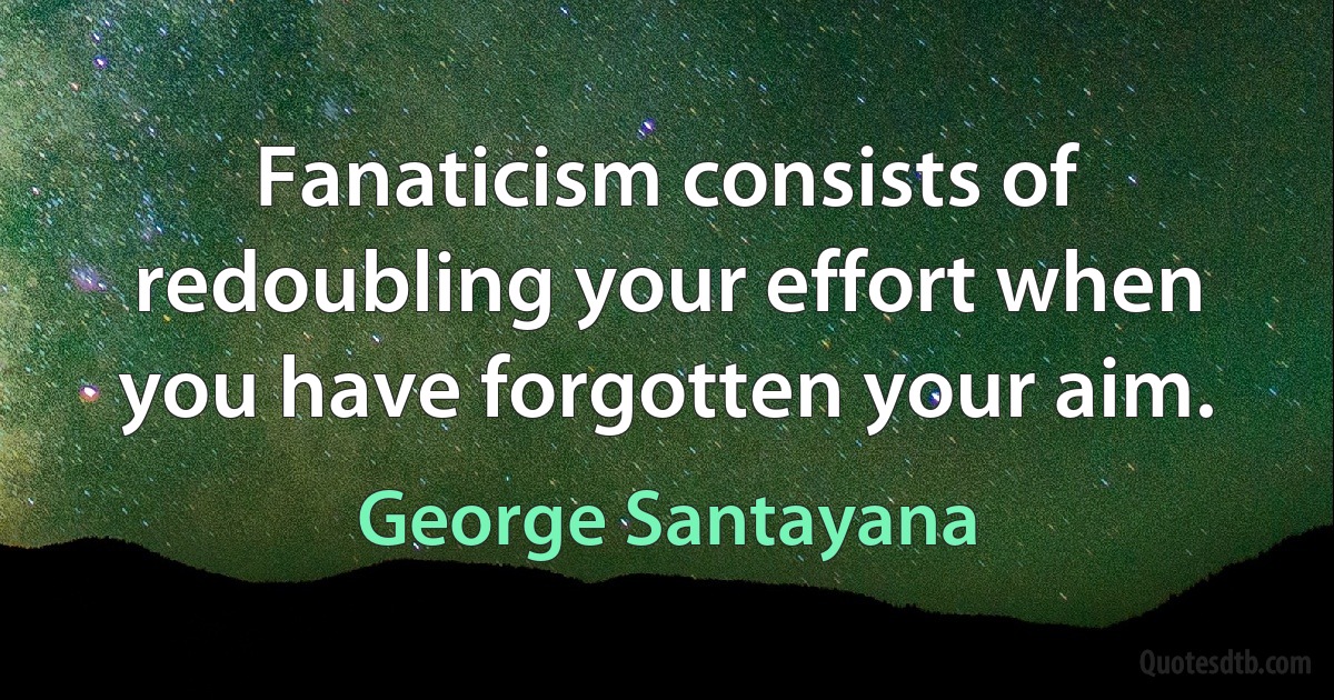 Fanaticism consists of redoubling your effort when you have forgotten your aim. (George Santayana)