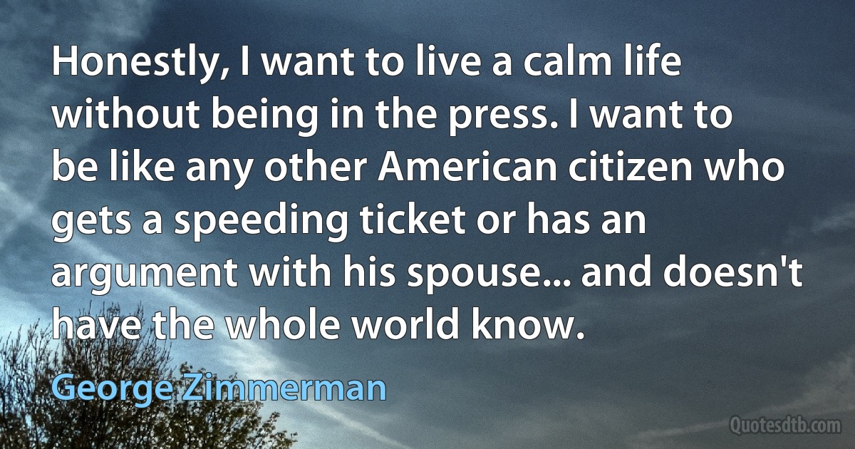 Honestly, I want to live a calm life without being in the press. I want to be like any other American citizen who gets a speeding ticket or has an argument with his spouse... and doesn't have the whole world know. (George Zimmerman)