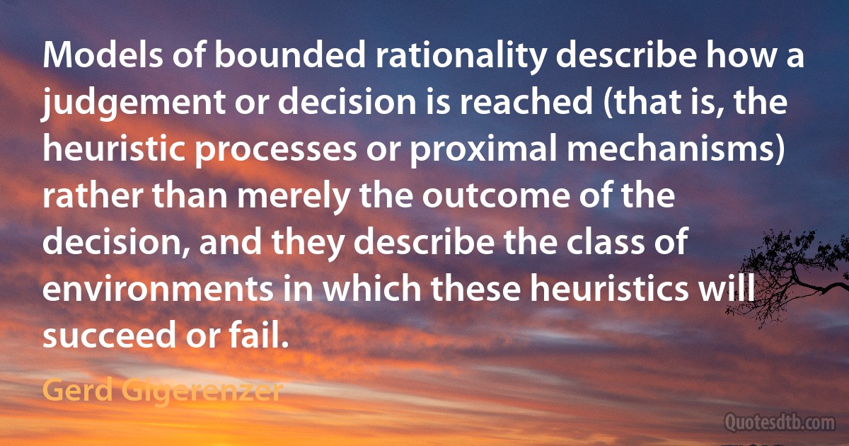 Models of bounded rationality describe how a judgement or decision is reached (that is, the heuristic processes or proximal mechanisms) rather than merely the outcome of the decision, and they describe the class of environments in which these heuristics will succeed or fail. (Gerd Gigerenzer)