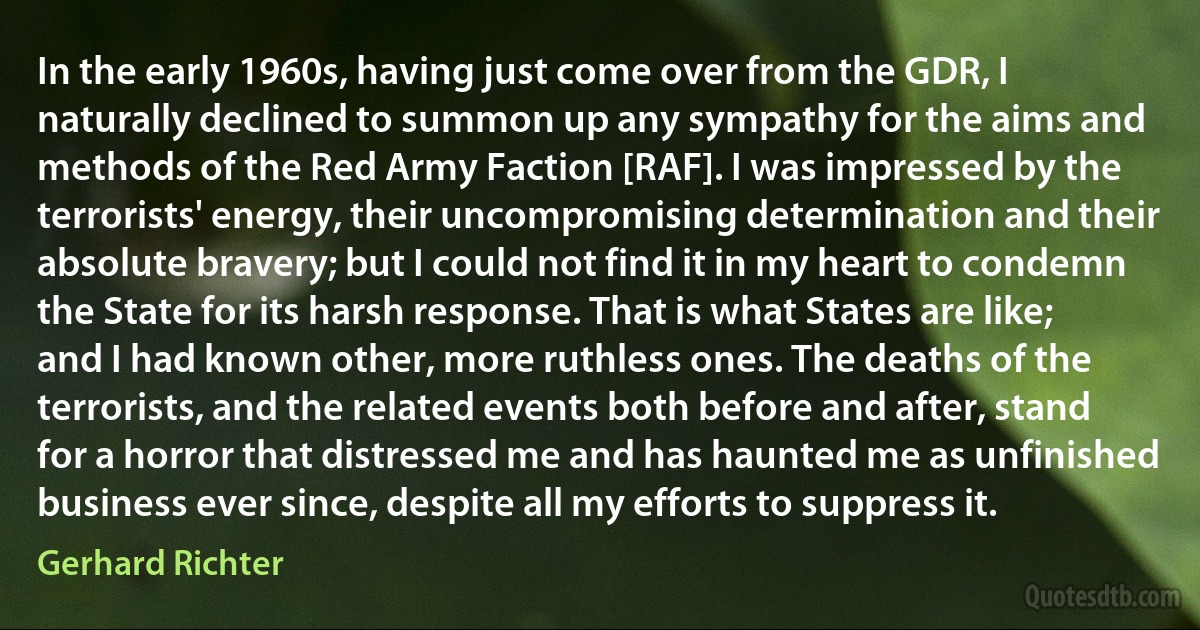 In the early 1960s, having just come over from the GDR, I naturally declined to summon up any sympathy for the aims and methods of the Red Army Faction [RAF]. I was impressed by the terrorists' energy, their uncompromising determination and their absolute bravery; but I could not find it in my heart to condemn the State for its harsh response. That is what States are like; and I had known other, more ruthless ones. The deaths of the terrorists, and the related events both before and after, stand for a horror that distressed me and has haunted me as unfinished business ever since, despite all my efforts to suppress it. (Gerhard Richter)