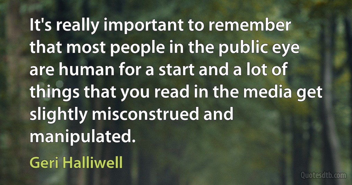 It's really important to remember that most people in the public eye are human for a start and a lot of things that you read in the media get slightly misconstrued and manipulated. (Geri Halliwell)