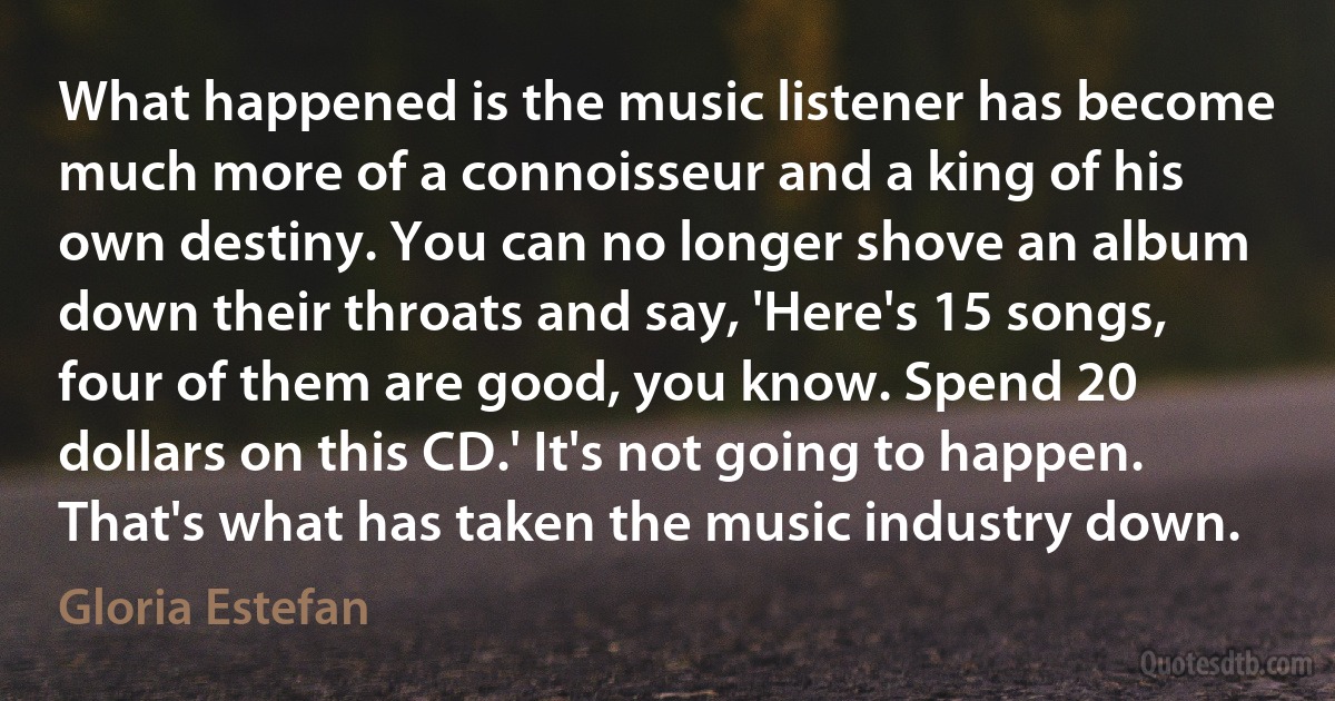 What happened is the music listener has become much more of a connoisseur and a king of his own destiny. You can no longer shove an album down their throats and say, 'Here's 15 songs, four of them are good, you know. Spend 20 dollars on this CD.' It's not going to happen. That's what has taken the music industry down. (Gloria Estefan)