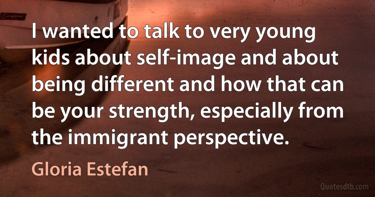 I wanted to talk to very young kids about self-image and about being different and how that can be your strength, especially from the immigrant perspective. (Gloria Estefan)