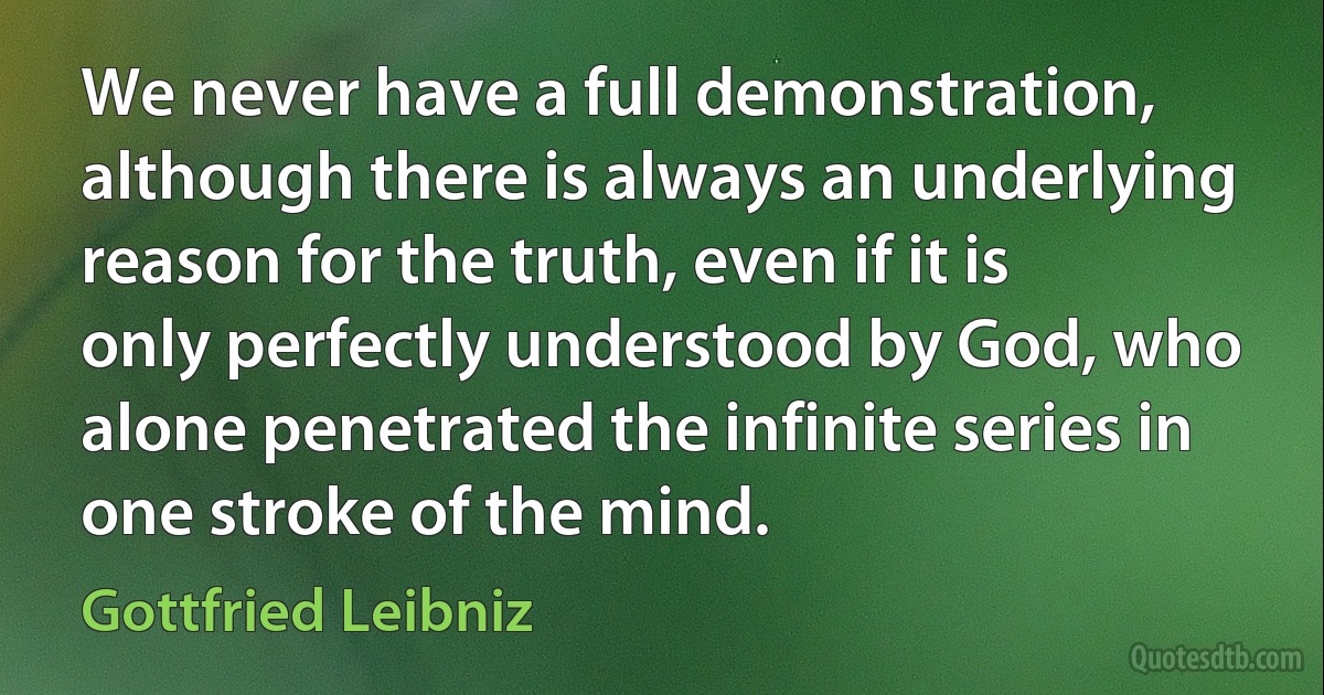 We never have a full demonstration, although there is always an underlying reason for the truth, even if it is only perfectly understood by God, who alone penetrated the infinite series in one stroke of the mind. (Gottfried Leibniz)