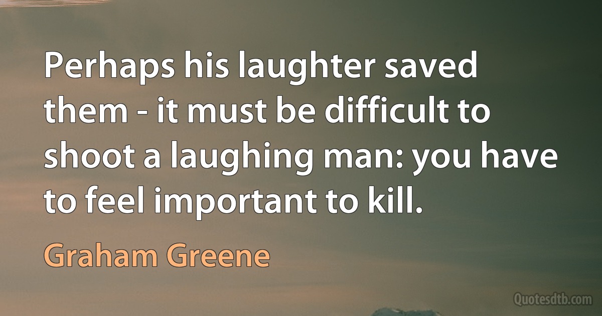 Perhaps his laughter saved them - it must be difficult to shoot a laughing man: you have to feel important to kill. (Graham Greene)