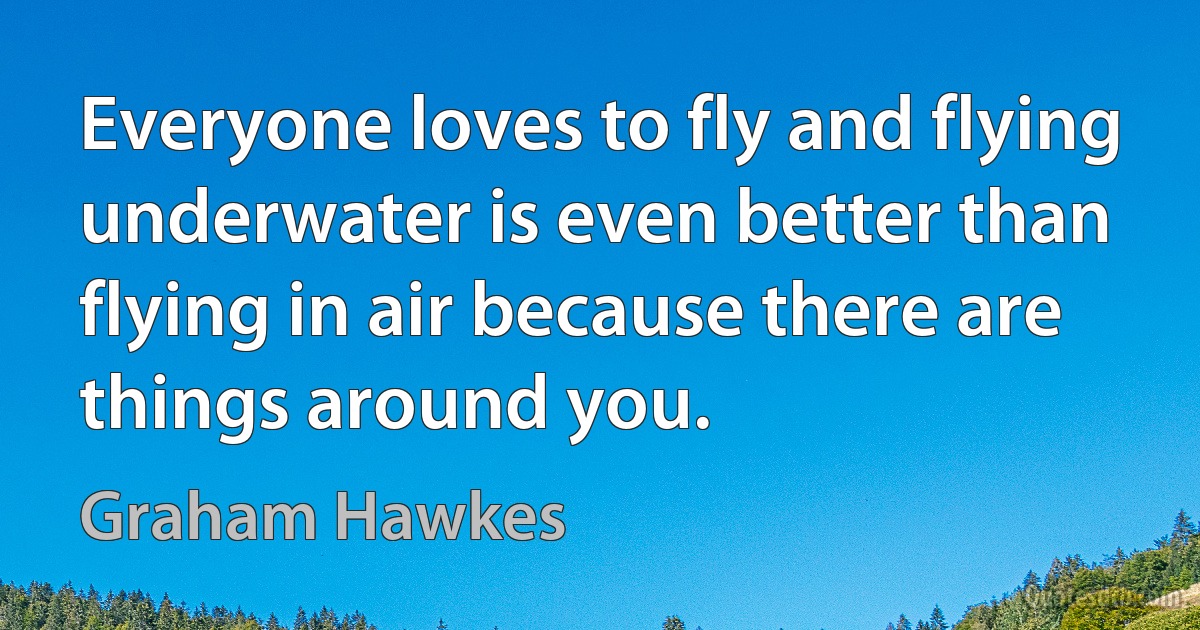 Everyone loves to fly and flying underwater is even better than flying in air because there are things around you. (Graham Hawkes)