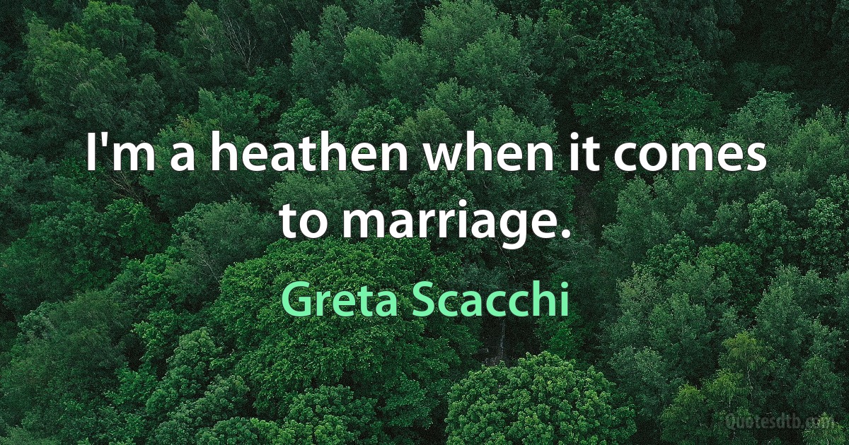 I'm a heathen when it comes to marriage. (Greta Scacchi)