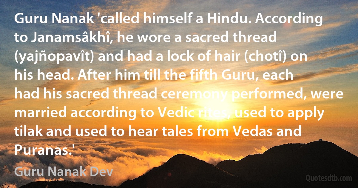 Guru Nanak 'called himself a Hindu. According to Janamsâkhî, he wore a sacred thread (yajñopavît) and had a lock of hair (chotî) on his head. After him till the fifth Guru, each had his sacred thread ceremony performed, were married according to Vedic rites, used to apply tilak and used to hear tales from Vedas and Puranas.' (Guru Nanak Dev)