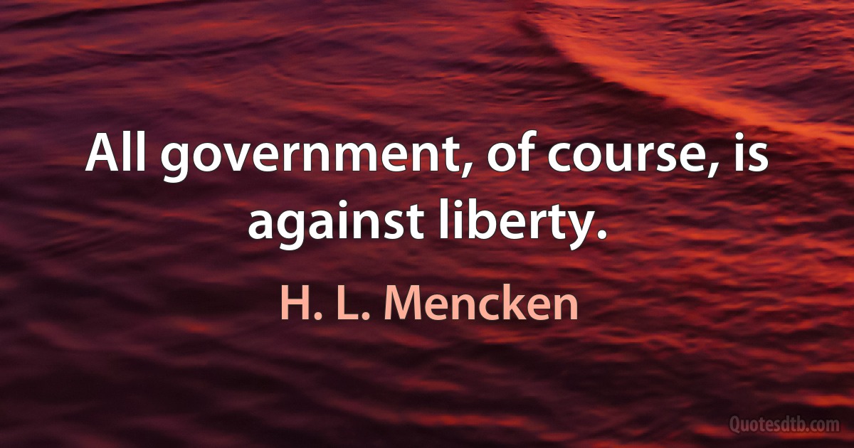 All government, of course, is against liberty. (H. L. Mencken)