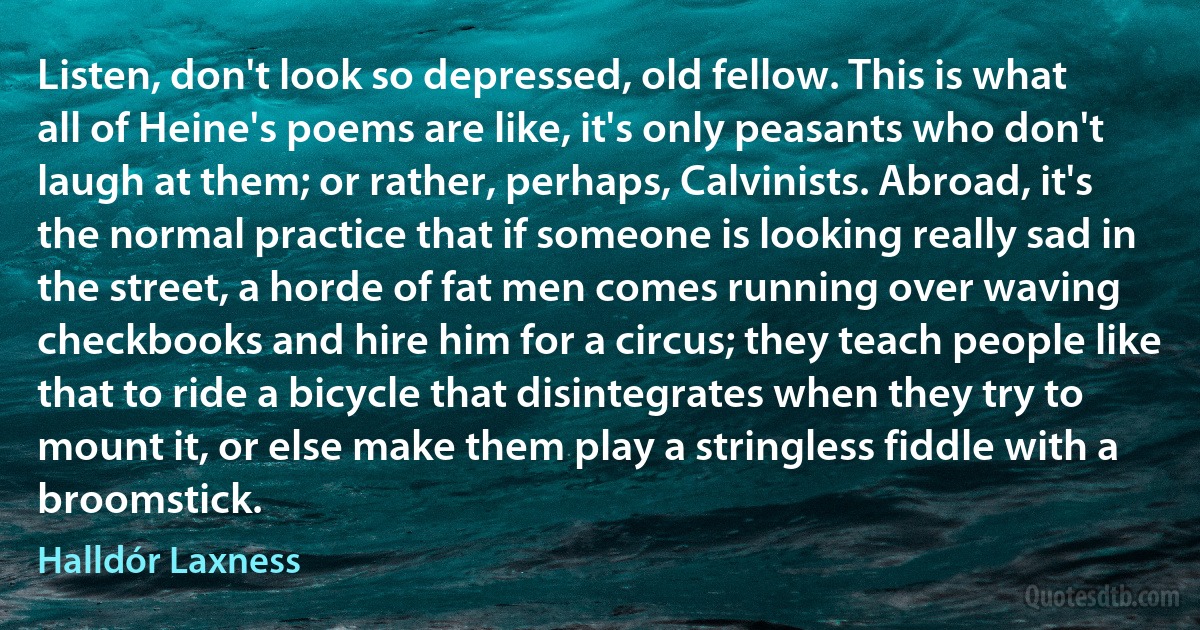 Listen, don't look so depressed, old fellow. This is what all of Heine's poems are like, it's only peasants who don't laugh at them; or rather, perhaps, Calvinists. Abroad, it's the normal practice that if someone is looking really sad in the street, a horde of fat men comes running over waving checkbooks and hire him for a circus; they teach people like that to ride a bicycle that disintegrates when they try to mount it, or else make them play a stringless fiddle with a broomstick. (Halldór Laxness)