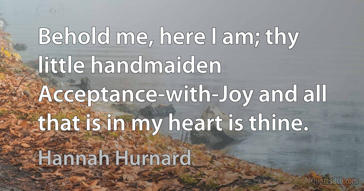 Behold me, here I am; thy little handmaiden Acceptance-with-Joy and all that is in my heart is thine. (Hannah Hurnard)