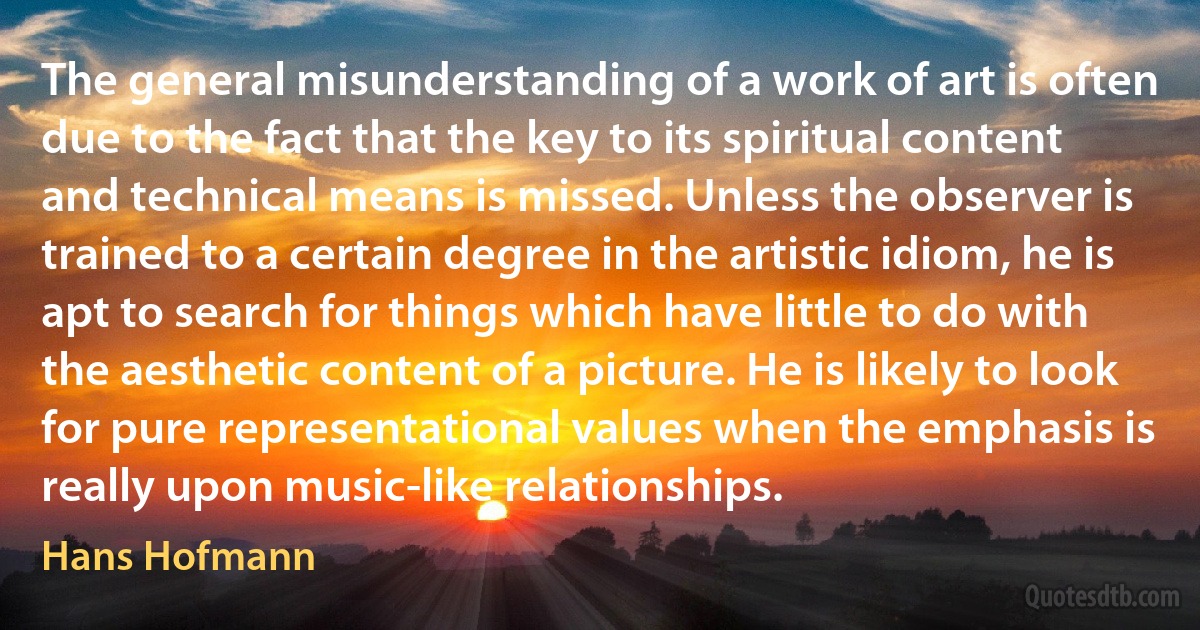 The general misunderstanding of a work of art is often due to the fact that the key to its spiritual content and technical means is missed. Unless the observer is trained to a certain degree in the artistic idiom, he is apt to search for things which have little to do with the aesthetic content of a picture. He is likely to look for pure representational values when the emphasis is really upon music-like relationships. (Hans Hofmann)